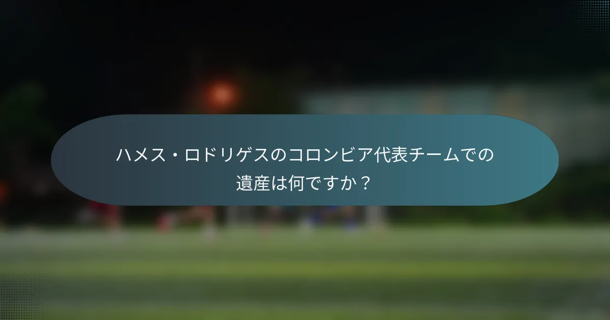 ハメス・ロドリゲスのコロンビア代表チームでの遺産は何ですか？